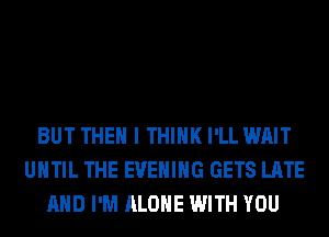 BUT THEN I THINK I'LL WAIT
UNTIL THE EVENING GETS LATE
AND I'M ALONE WITH YOU