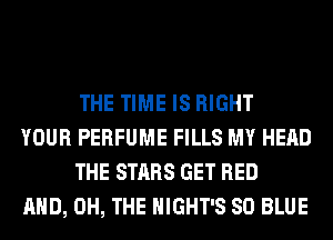THE TIME IS RIGHT

YOUR PERFUME FILLS MY HEAD
THE STARS GET BED

AND, 0H, THE HIGHT'S 80 BLUE