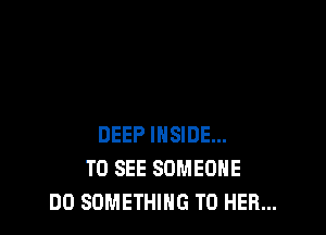 DEEP INSIDE...
TO SEE SOMEONE
DO SOMETHING TO HER...