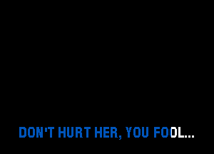 DON'T HURT HER, YOU FOOL...