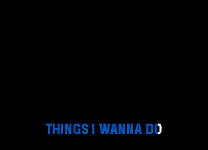 THINGS I WANNA DO