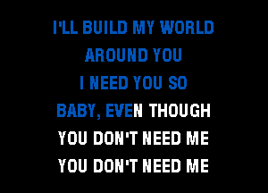 I'LL BUILD MY WORLD
AROUND YOU
I NEED YOU SO
BABY, EVEN THOUGH
YOU DON'T NEED ME

YOU DON'T NEED ME I