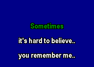 it's hard to believe..

you remember me..