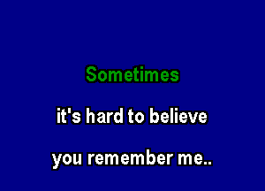 it's hard to believe

you remember me..