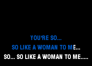 YOU'RE SO...
SO LIKE A WOMAN TO ME...
SO... SO LIKE A WOMAN TO ME .....