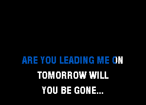 ARE YOU LEADING ME ON
TOMORROW WILL
YOU BE GONE...