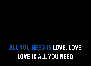 ALL YOU NEED IS LOVE, LOVE
LOVE IS ALL YOU NEED