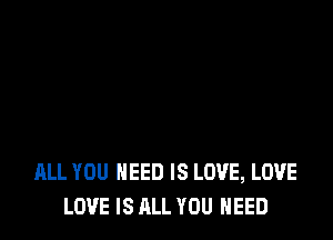 ALL YOU NEED IS LOVE, LOVE
LOVE IS ALL YOU NEED