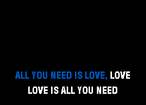 ALL YOU NEED IS LOVE, LOVE
LOVE IS ALL YOU NEED