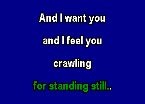 And I want you

and I feel you

crawling