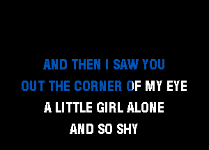 AND THEN I SAW YOU
OUT THE CORNER OF MY EYE
A LITTLE GIRL ALONE
AND SO SHY