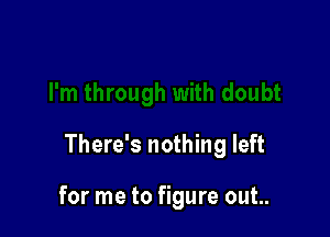 There's nothing left

for me to figure out..