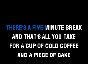 THERE'S A FIVE MINUTE BREAK
AHD THAT'S ALL YOU TAKE
FOR A CUP OF GOLD COFFEE
AND A PIECE OF CAKE