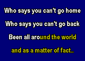 Who says you can't go home

Who says you can't go back
Been all around the world

and as a matter of fact.