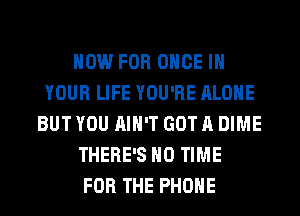 NOW FOR ONCE IN
YOUR LIFE YOU'RE ALONE
BUT YOU AIN'T GOT A DIME
THERE'S H0 TIME
FOR THE PHONE