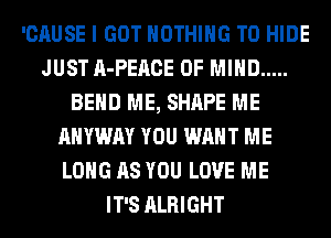 'CAUSE I GOT NOTHING TO HIDE
JUST A-PEACE OF MIND .....
BEND ME, SHAPE ME
AHYWAY YOU WANT ME
LONG AS YOU LOVE ME
IT'S ALRIGHT