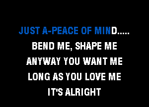 JUST A-PEACE OF MIND .....
BEND ME, SHRPE ME
ANYWAY YOU WANT ME
LONG AS YOU LOVE ME
IT'S ALRIGHT