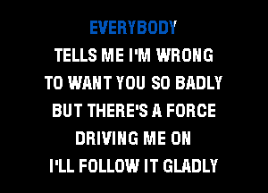 EVERYBODY
TELLS ME I'M WRONG
T0 WANT YOU SO BADLY
BUT THERE'S A FORCE
DRIVING ME ON

I'LL FOLLOW IT GLADLY l