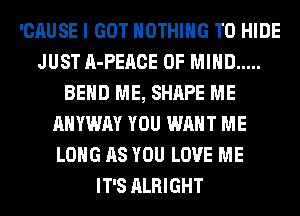 'CAUSE I GOT NOTHING TO HIDE
JUST A-PEACE OF MIND .....
BEND ME, SHAPE ME
AHYWAY YOU WANT ME
LONG AS YOU LOVE ME
IT'S ALRIGHT