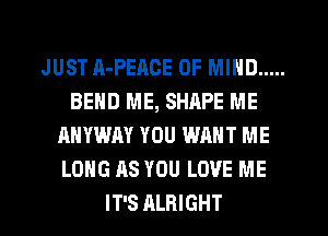 JUST A-PEACE OF MIND .....
BEND ME, SHRPE ME
ANYWAY YOU WANT ME
LONG AS YOU LOVE ME
IT'S ALRIGHT