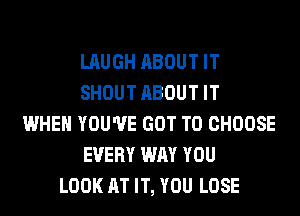 LAUGH ABOUT IT
SHOUT ABOUT IT
WHEN YOU'VE GOT TO CHOOSE
EVERY WAY YOU
LOOK AT IT, YOU LOSE