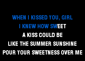 WHEN I KISSED YOU, GIRL
I KNEW HOW SWEET
A KISS COULD BE
LIKE THE SUMMER SUNSHINE
POUR YOUR SWEETHESS OVER ME