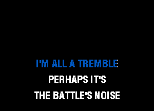 I'M RLL A TREMBLE
PERHAPS IT'S
THE BATTLE'S NOISE