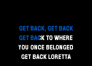GET BACK, GET BACK
GET BACK TO WHERE
YOU ONCE BELOHGED

GET BACK LORETTA l
