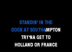 STANDIH' IN THE

DOCK AT SOUTHAMPTON
TRY'NA GET TO
HOLLAND OR FRANCE