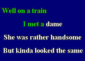 er11 on a train
I met a (lame
She was rather handsome

But kinda looked the same