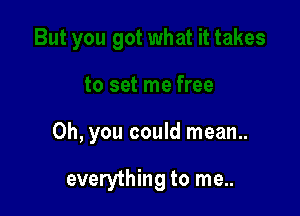 Oh, you could mean..

everything to me..