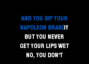 MID YOU SIP YOUR
NAPOLEON BRANDY

BUT YOU NEVER
GET YOUR LIPS WET
H0, YOU DON'T