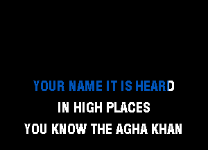 YOUR NAME IT IS HEARD
IN HIGH PLACES
YOU KNOW THE AGHA KHAN
