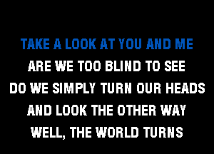 TAKE A LOOK AT YOU AND ME
ARE WE T00 BLIND TO SEE
DO WE SIMPLY TURN OUR HEADS
AND LOOK THE OTHER WAY
WELL, THE WORLD TURNS