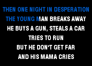 THE ONE NIGHT IN DESPERATIOH
THE YOUNG MAN BREAKS AWAY
HE BUYS A GUN, STEALS A CAR
TRIES TO RUN
BUT HE DON'T GET FAR
AND HIS MAMA CRIES