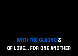 WITH THE GLADHESS
OF LOVE... FOR ONE ANOTHER