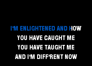I'M EHLIGHTENED AND HOW
YOU HAVE CAUGHT ME
YOU HAVE TAUGHT ME

AND I'M DIFF'HEHT HOW I