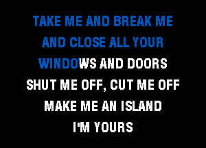 TAKE ME AND BREAK ME
AND CLOSE ALL YOUR
WINDOWS AND DOORS
SHUT ME OFF, CUT ME OFF
MAKE ME AN ISLAND

I'M YOURS l