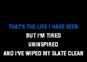 THAT'S THE LIFE I HAVE SEEN
BUT I'M TIRED
UHIHSPIRED
AND I'VE WIPED MY SLATE CLEAN