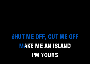 SHUT ME OFF, CUT ME OFF
MAKE ME AN ISLAND
I'M YOURS