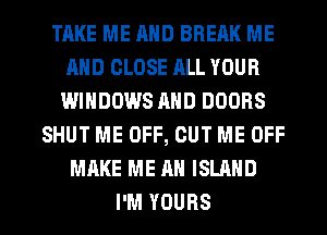 TAKE ME AND BREAK ME
AND CLOSE ALL YOUR
WINDOWS AND DOORS
SHUT ME OFF, CUT ME OFF
MAKE ME AN ISLAND

I'M YOURS l