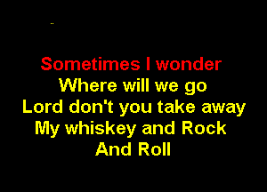 Sometimes I wonder
Where will we go

Lord don't you take away
My whiskey and Rock
And Roll