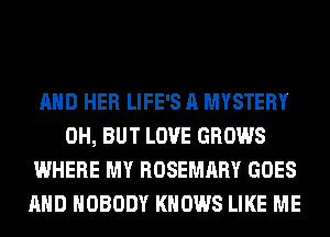 AND HER LIFE'S A MYSTERY
0H, BUT LOVE GROWS
WHERE MY ROSEMARY GOES
AND NOBODY KNOWS LIKE ME
