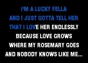 I'M A LUCKY FELLA
AND I JUST GOTTA TELL HER
THAT I LOVE HER EHDLESSLY
BECAU SE LOVE GROWS
WHERE MY ROSEMARY GOES
AND NOBODY KNOWS LIKE ME...