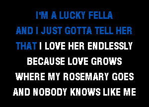 I'M A LUCKY FELLA
AND I JUST GOTTA TELL HER
THAT I LOVE HER EHDLESSLY
BECAU SE LOVE GROWS
WHERE MY ROSEMARY GOES
AND NOBODY KNOWS LIKE ME