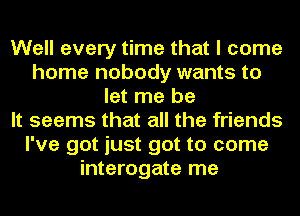 Well every time that I come
home nobody wants to
let me be
It seems that all the friends
I've got just got to come
interogate me