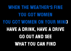 WHEN THE WEATHER'S FIHE
YOU GOT WOMEN
YOU GOT WOMEN ON YOUR MIND
HAVE A DRINK, HAVE A DRIVE
GO OUT AND SEE
WHAT YOU CAN FIND