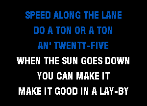 SPEED ALONG THE LANE
DO A TO OR A TO

AH' TWENTY-FIVE
WHEN THE SUN GOES DOWN
YOU CAN MAKE IT
MAKE IT GOOD I A LAY-BY