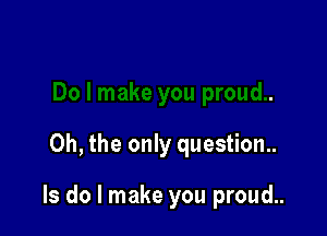 Oh, the only question..

Is do I make you proud..