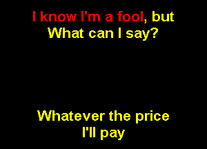 I know I'm a fool, but
What can I say?

Whatever the price
I'll pay